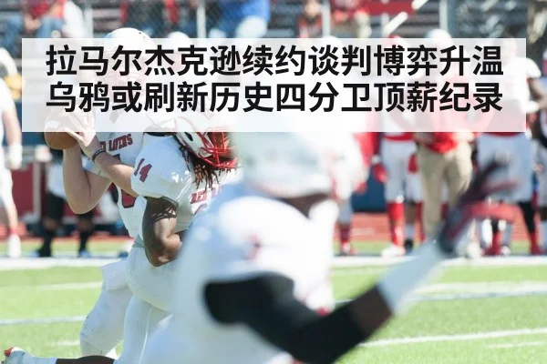 拉马尔杰克逊续约谈判博弈升温 乌鸦或刷新历史四分卫顶薪纪录