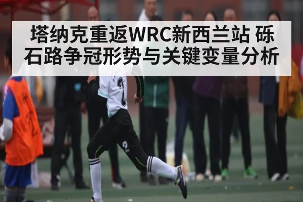 塔纳克重返WRC新西兰站 砾石路争冠形势与关键变量分析