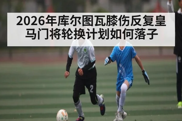 2026年库尔图瓦膝伤反复皇马门将轮换计划如何落子